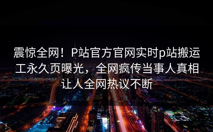 震惊全网！P站官方官网实时p站搬运工永久页曝光，全网疯传当事人真相让人全网热议不断