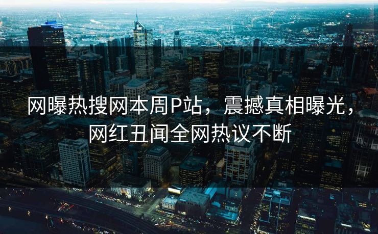 网曝热搜网本周P站，震撼真相曝光，网红丑闻全网热议不断
