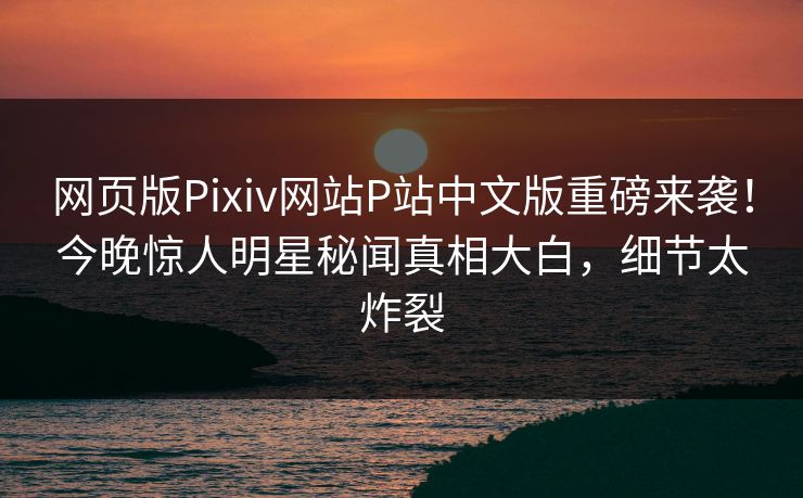 网页版Pixiv网站P站中文版重磅来袭！今晚惊人明星秘闻真相大白，细节太炸裂