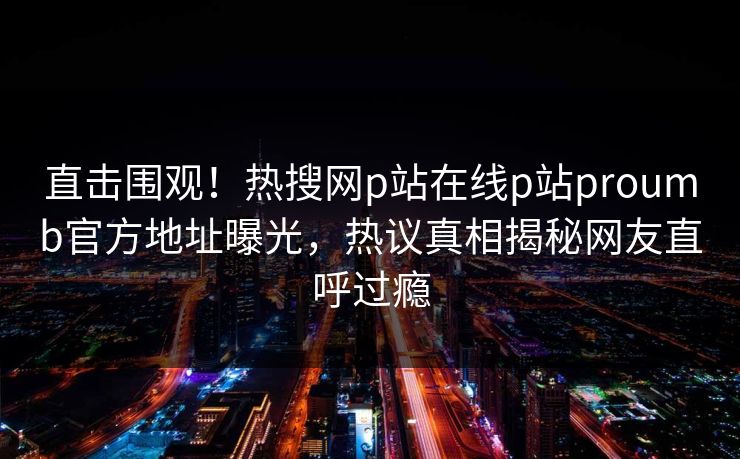 直击围观！热搜网p站在线p站proumb官方地址曝光，热议真相揭秘网友直呼过瘾