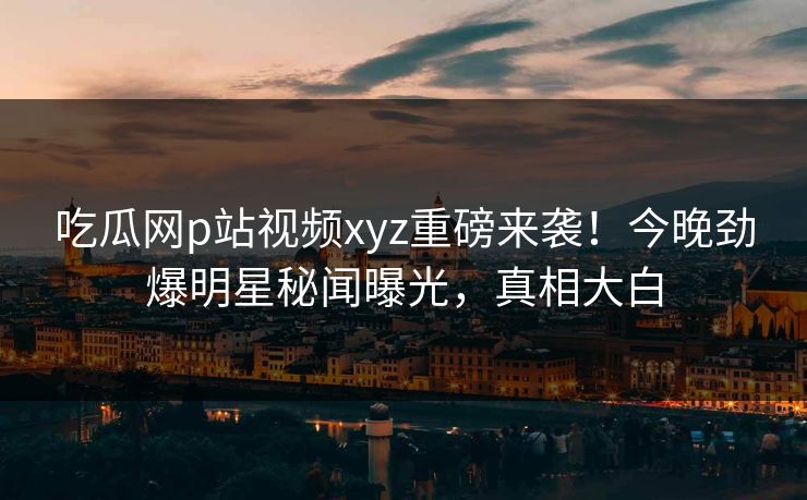 吃瓜网p站视频xyz重磅来袭！今晚劲爆明星秘闻曝光，真相大白
