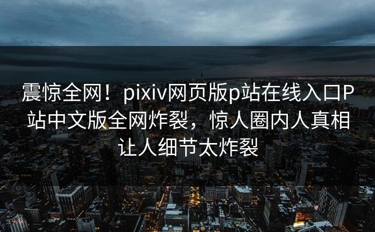 震惊全网！pixiv网页版p站在线入口P站中文版全网炸裂，惊人圈内人真相让人细节太炸裂