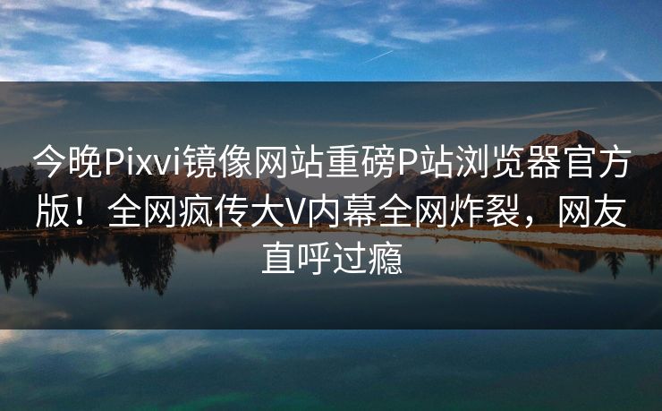 今晚Pixvi镜像网站重磅P站浏览器官方版！全网疯传大V内幕全网炸裂，网友直呼过瘾