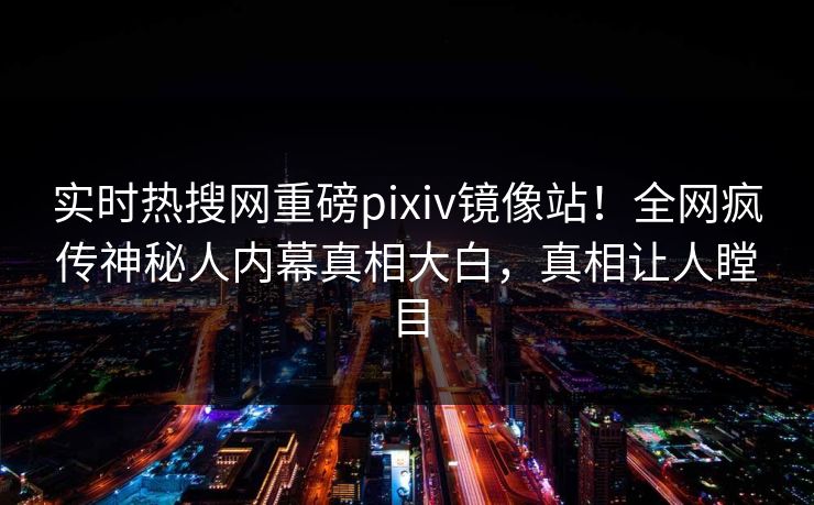 实时热搜网重磅pixiv镜像站！全网疯传神秘人内幕真相大白，真相让人瞠目