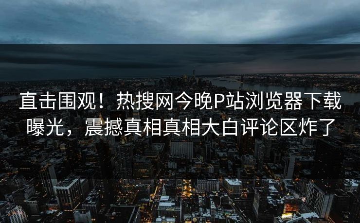直击围观！热搜网今晚P站浏览器下载曝光，震撼真相真相大白评论区炸了