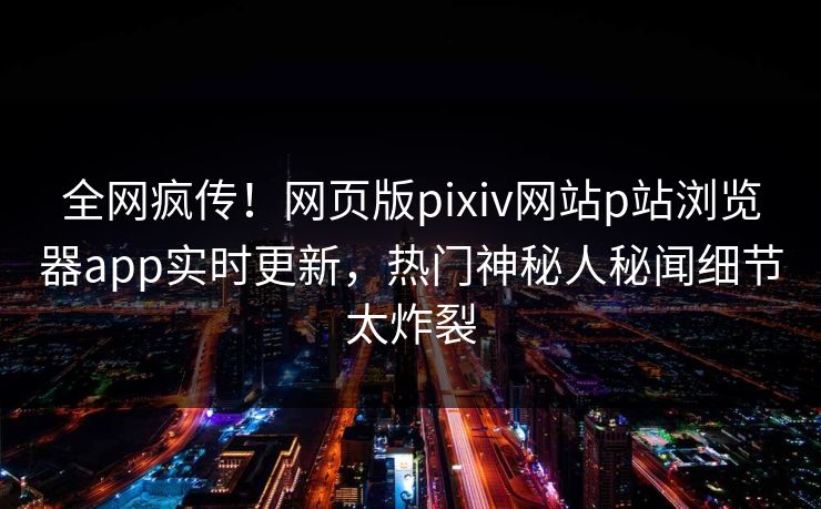 全网疯传！网页版pixiv网站p站浏览器app实时更新，热门神秘人秘闻细节太炸裂