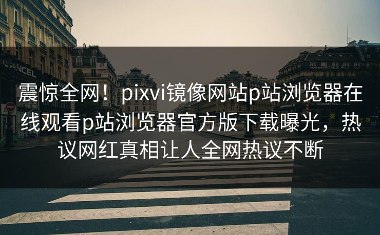 震惊全网！pixvi镜像网站p站浏览器在线观看p站浏览器官方版下载曝光，热议网红真相让人全网热议不断