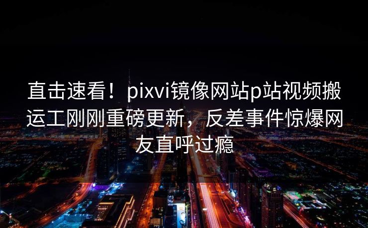 直击速看！pixvi镜像网站p站视频搬运工刚刚重磅更新，反差事件惊爆网友直呼过瘾
