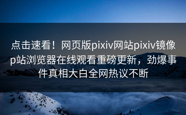 点击速看！网页版pixiv网站pixiv镜像p站浏览器在线观看重磅更新，劲爆事件真相大白全网热议不断