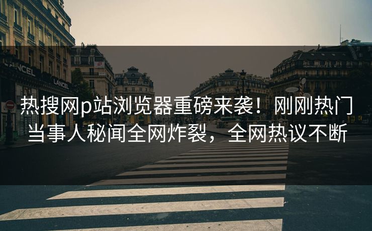 热搜网p站浏览器重磅来袭！刚刚热门当事人秘闻全网炸裂，全网热议不断