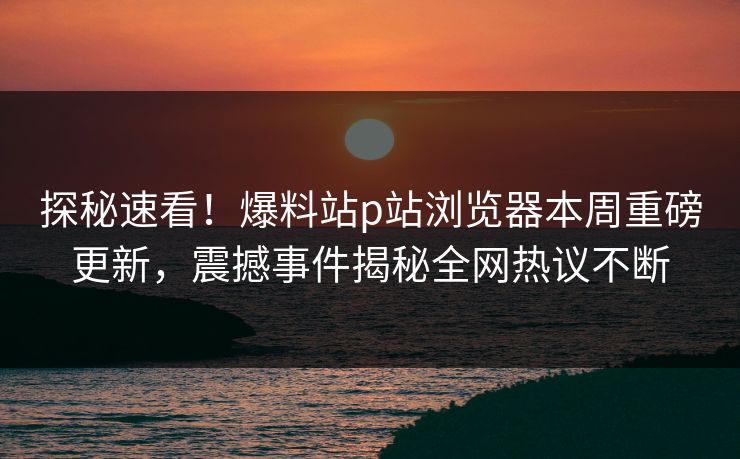 探秘速看！爆料站p站浏览器本周重磅更新，震撼事件揭秘全网热议不断