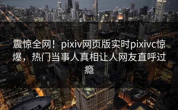 震惊全网！pixiv网页版实时pixivc惊爆，热门当事人真相让人网友直呼过瘾