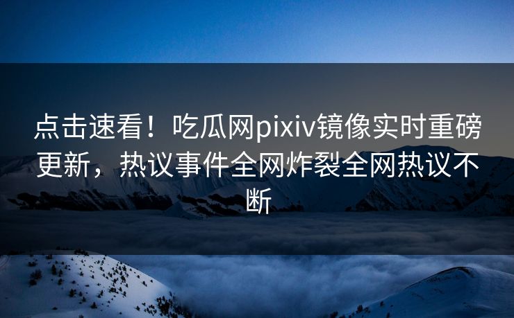 点击速看！吃瓜网pixiv镜像实时重磅更新，热议事件全网炸裂全网热议不断