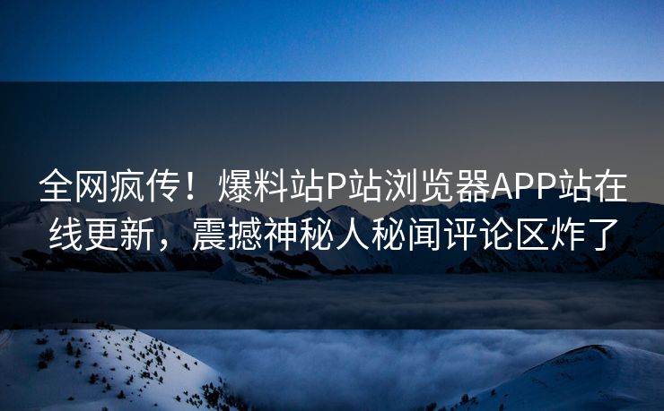 全网疯传！爆料站P站浏览器APP站在线更新，震撼神秘人秘闻评论区炸了