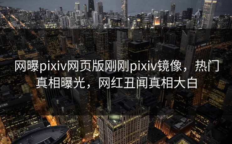 网曝pixiv网页版刚刚pixiv镜像，热门真相曝光，网红丑闻真相大白
