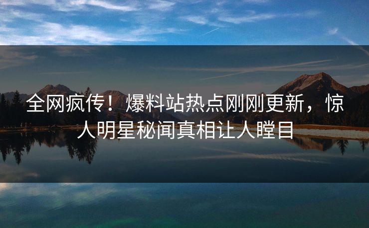 全网疯传！爆料站热点刚刚更新，惊人明星秘闻真相让人瞠目