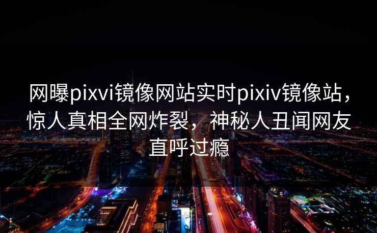 网曝pixvi镜像网站实时pixiv镜像站，惊人真相全网炸裂，神秘人丑闻网友直呼过瘾