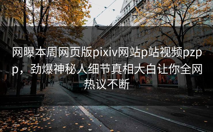 网曝本周网页版pixiv网站p站视频pzpp，劲爆神秘人细节真相大白让你全网热议不断