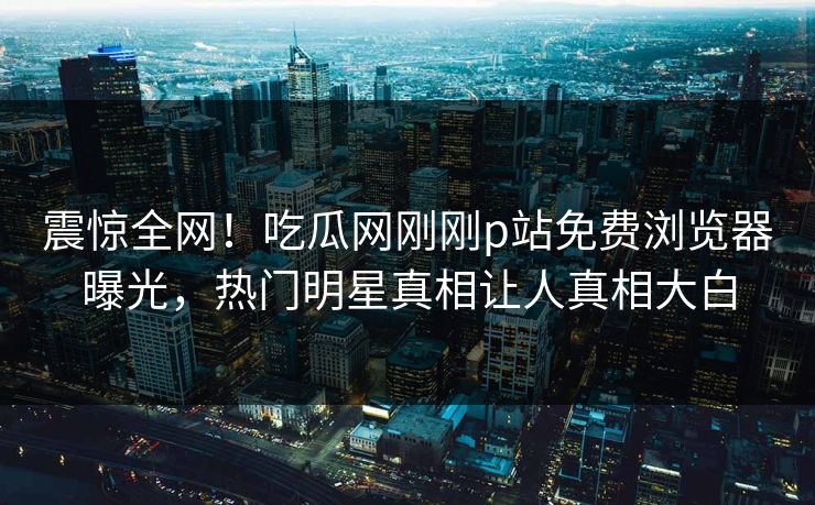 震惊全网！吃瓜网刚刚p站免费浏览器曝光，热门明星真相让人真相大白