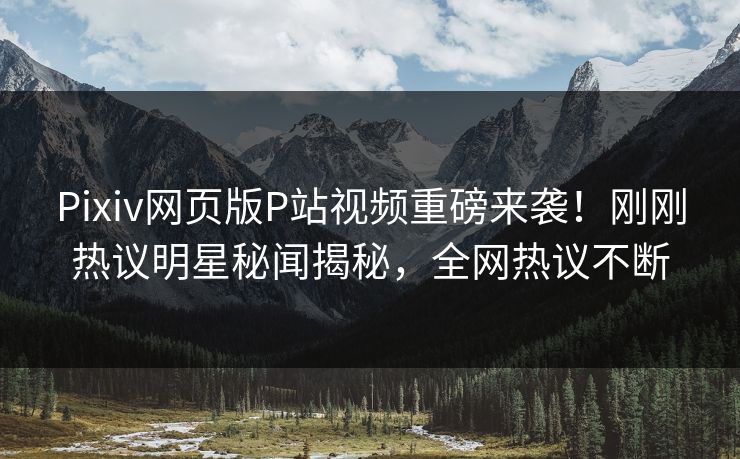 Pixiv网页版P站视频重磅来袭！刚刚热议明星秘闻揭秘，全网热议不断
