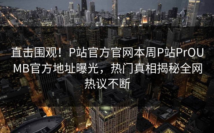直击围观！P站官方官网本周P站PrOUMB官方地址曝光，热门真相揭秘全网热议不断