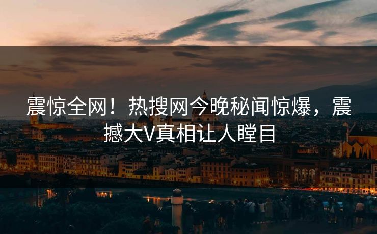 震惊全网！热搜网今晚秘闻惊爆，震撼大V真相让人瞠目