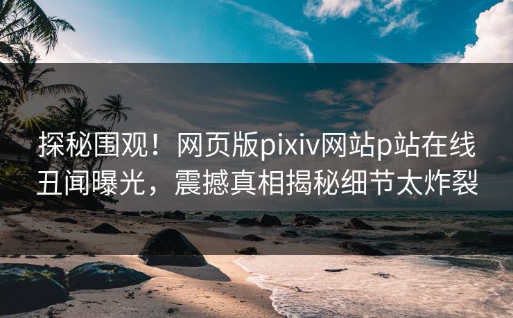 探秘围观！网页版pixiv网站p站在线丑闻曝光，震撼真相揭秘细节太炸裂