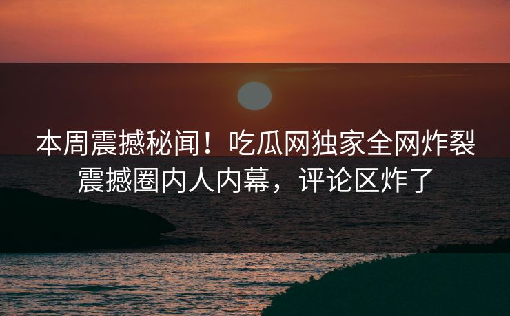 本周震撼秘闻！吃瓜网独家全网炸裂震撼圈内人内幕，评论区炸了