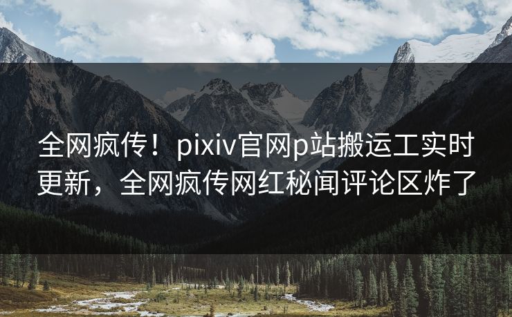 全网疯传！pixiv官网p站搬运工实时更新，全网疯传网红秘闻评论区炸了