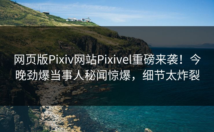 网页版Pixiv网站Pixivel重磅来袭！今晚劲爆当事人秘闻惊爆，细节太炸裂