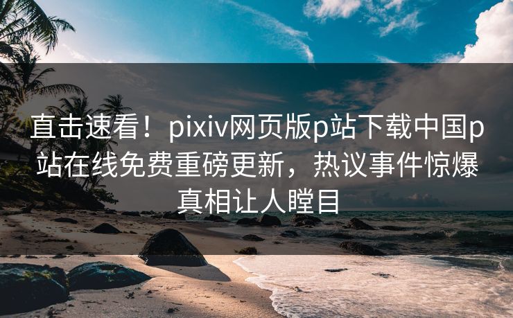 直击速看！pixiv网页版p站下载中国p站在线免费重磅更新，热议事件惊爆真相让人瞠目