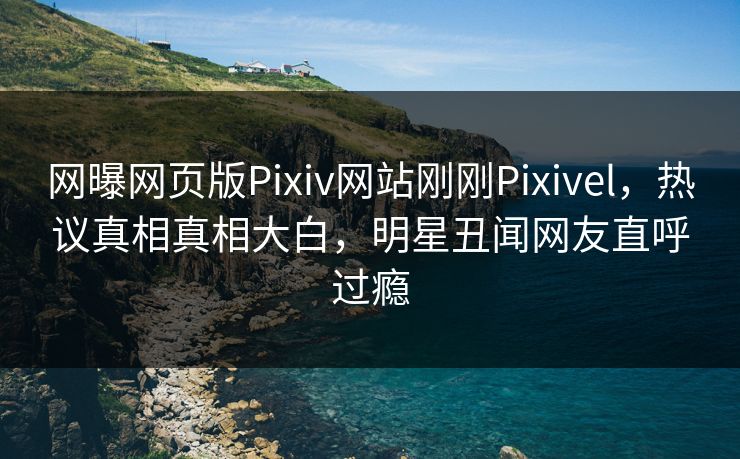 网曝网页版Pixiv网站刚刚Pixivel，热议真相真相大白，明星丑闻网友直呼过瘾