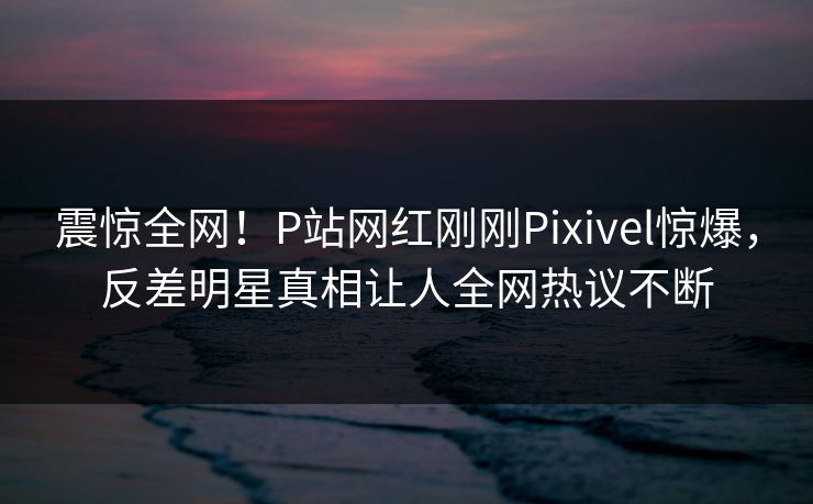 震惊全网！P站网红刚刚Pixivel惊爆，反差明星真相让人全网热议不断