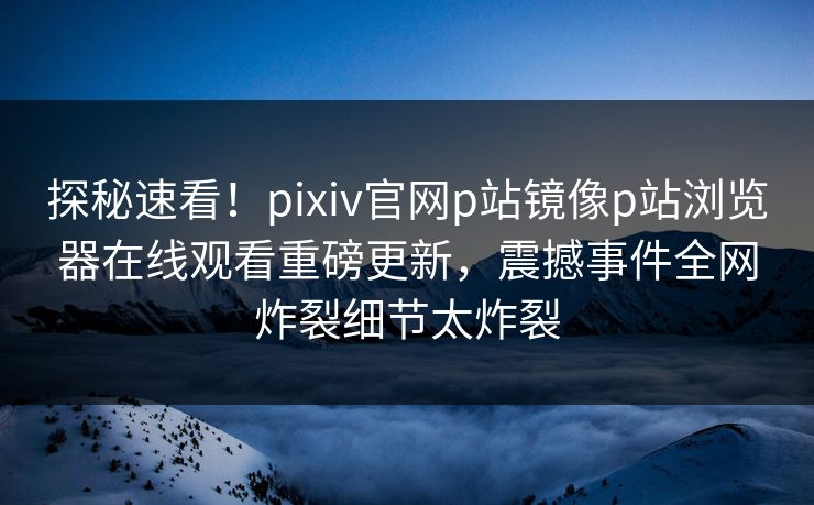 探秘速看！pixiv官网p站镜像p站浏览器在线观看重磅更新，震撼事件全网炸裂细节太炸裂