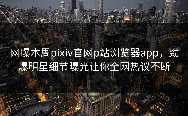 网曝本周pixiv官网p站浏览器app，劲爆明星细节曝光让你全网热议不断