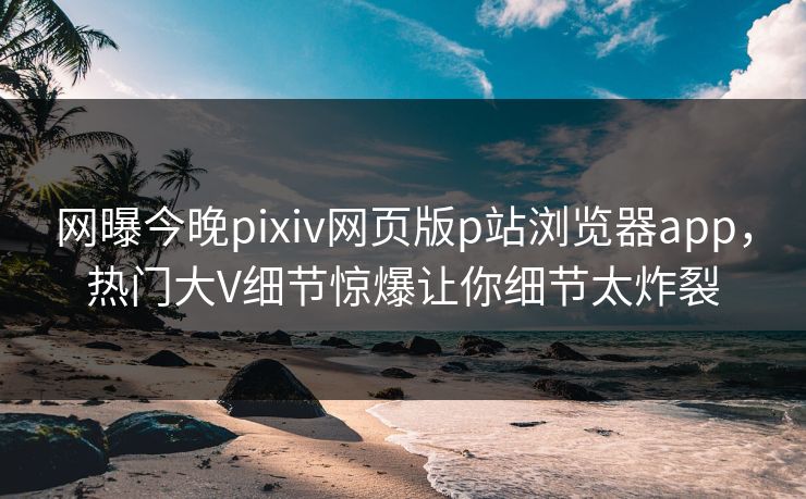 网曝今晚pixiv网页版p站浏览器app，热门大V细节惊爆让你细节太炸裂