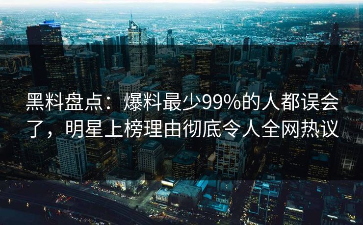 黑料盘点：爆料最少99%的人都误会了，明星上榜理由彻底令人全网热议