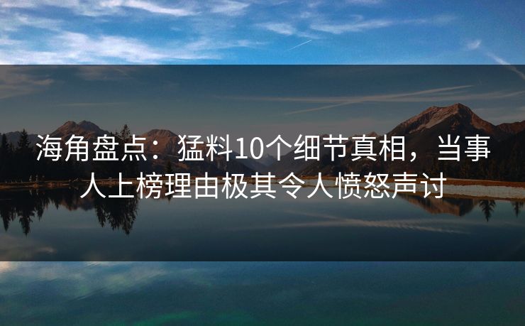海角盘点：猛料10个细节真相，当事人上榜理由极其令人愤怒声讨