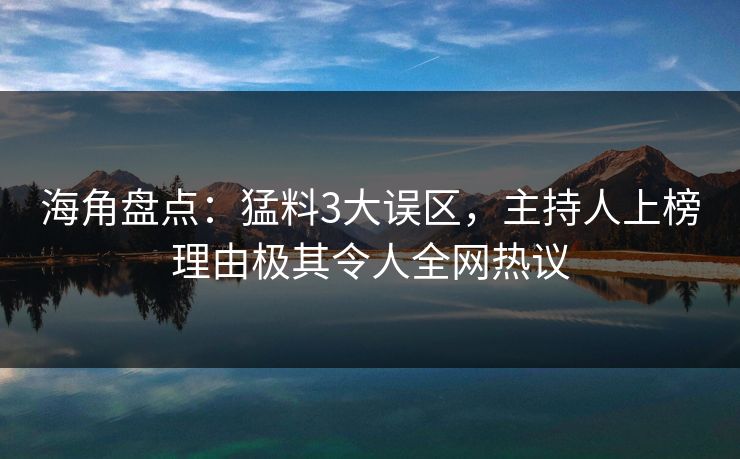 海角盘点：猛料3大误区，主持人上榜理由极其令人全网热议