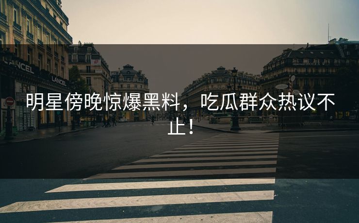 明星傍晚惊爆黑料，吃瓜群众热议不止！