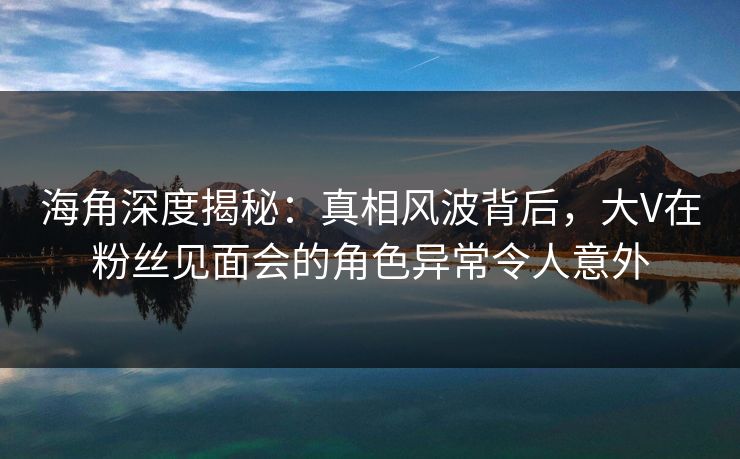 海角深度揭秘：真相风波背后，大V在粉丝见面会的角色异常令人意外