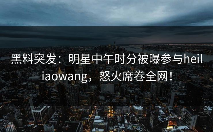 黑料突发：明星中午时分被曝参与heiliaowang，怒火席卷全网！