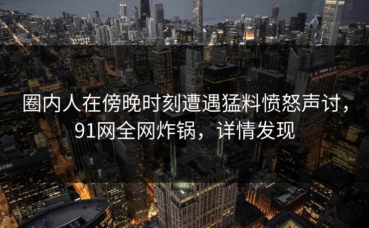 圈内人在傍晚时刻遭遇猛料愤怒声讨，91网全网炸锅，详情发现