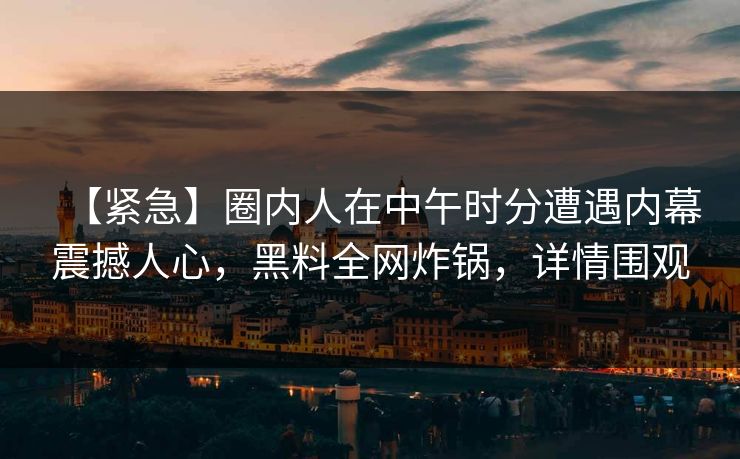 【紧急】圈内人在中午时分遭遇内幕震撼人心，黑料全网炸锅，详情围观