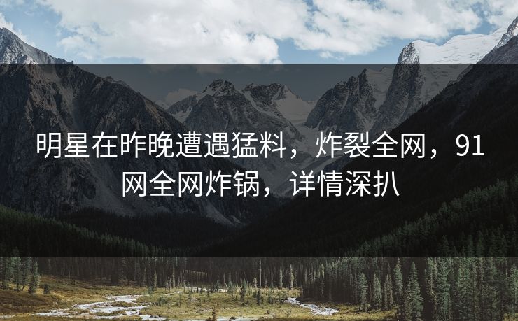 明星在昨晚遭遇猛料，炸裂全网，91网全网炸锅，详情深扒
