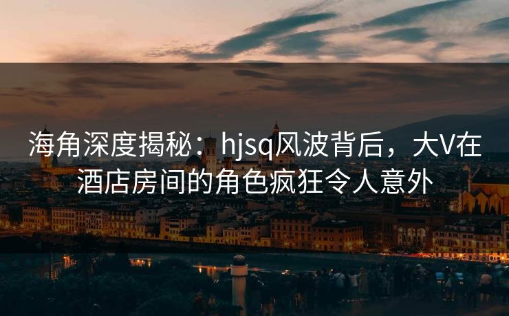 海角深度揭秘：hjsq风波背后，大V在酒店房间的角色疯狂令人意外
