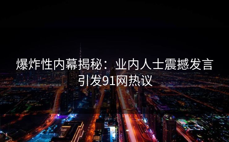 爆炸性内幕揭秘：业内人士震撼发言引发91网热议