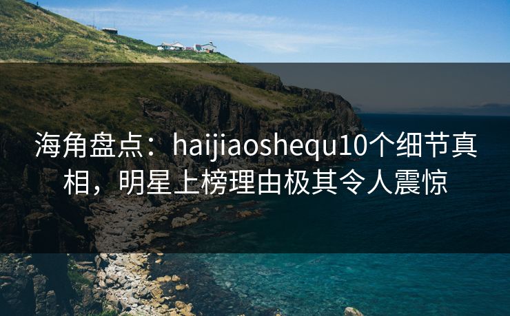 海角盘点：haijiaoshequ10个细节真相，明星上榜理由极其令人震惊