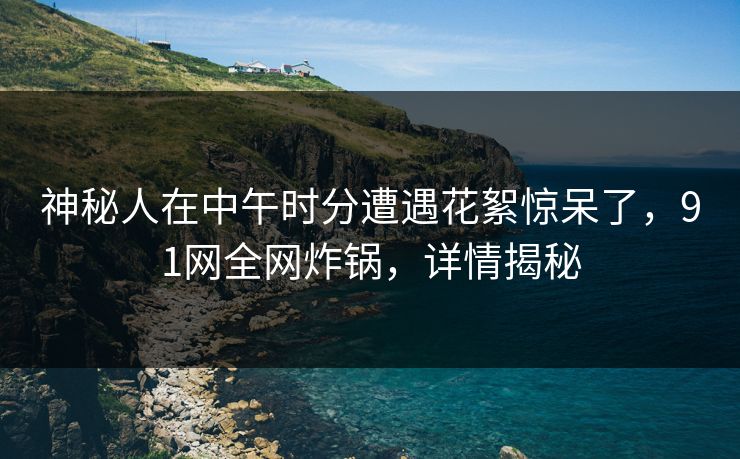 神秘人在中午时分遭遇花絮惊呆了，91网全网炸锅，详情揭秘