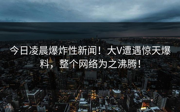 今日凌晨爆炸性新闻！大V遭遇惊天爆料，整个网络为之沸腾！